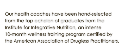 Our wellness counselors have been hand selected from the top echelon of graduates from the Institute for Integrative Nutrition, an intense 10-month wellness training program certified by Teacher’s College Columbia University.