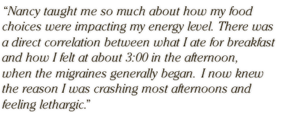 Nancy taught me so much about how my food choices were impacting my energy level.  There was a direct correlation between what I ate for breakfast and how I felt at about 3:00 in the afternoon, when the migraines generally began.  I now knew the reason I was crashing most afternoons and feeling lethargic