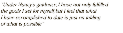 Under Nancy's guidance, I have not only fulfilled the goals I set for myself, but I feel that what I have accomplished to date is just an inkling of what is possible.