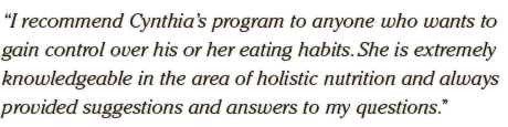 I recommend Cynthia’s program to anyone who wants to  gain control over his or her eating habits. She is extremely  knowledgeable in the area of holistic nutrition and always  provided suggestions and answers to my questions.
