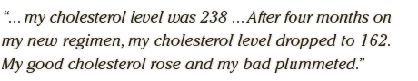 ... my cholesterol level was 238 ... After four months on my new regimen, my cholesterol level dropped to 162. My good cholesterol rose and my bad plummeted.