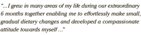 ... I grew in many areas of my life during our extraordinary  6 months together enabling me to effortlessly make small,  gradual dietary changes and developed a compassionate  attitude towards myself ...