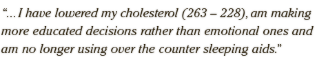 ... I have lowered my cholesterol (263 – 228), am making  more educated decisions rather than emotional ones and  am no longer using over the counter sleeping aids.