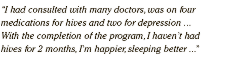 I had consulted with many doctors, was on four  medications for hives and two for depression ...  With the completion of the program, I haven’t had  hives for 2 months, I’m happier, sleeping better ...
