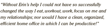 Without Erin’s help I could not have so successfully  changed the way I eat, workout, work, focus on me and  my relationships; nor would I have a clean, organized,  efficient home office in which I can be productive!