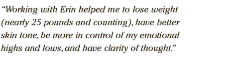 Working with Erin helped me to lose weight  (nearly 25 pounds and counting), have better  skin tone, be more in control of my emotional  highs and lows, and have clarity of thought.