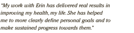 My work with Erin has delivered real results in  improving my health, my life. She has helped  me to more clearly define personal goals and to  make sustained progress towards them.