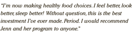 I’m now making healthy food choices. I feel better, look better, sleep better! Without question, this is the best investment I’ve ever made. Period. I would recommend Jenn and her program to anyone.