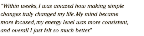 Within weeks, I was amazed how making simple  changes truly changed my life. My mind became  more focused, my energy level was more consistent,  and overall I just felt so much better.