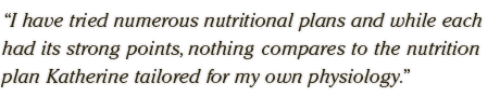 I have tried numerous nutritional plans and while each had its strong points, nothing compares to the nutrition plan Katherine tailored for my own physiology. 