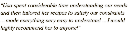 Lisa spent considerable time understanding our  needs and then tailored her recipes to satisfy our  constraints ... made everything very easy to understand ... I would highly recommend her to anyone!
