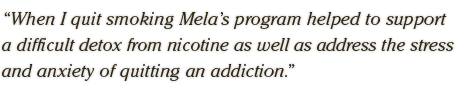When I quit smoking Mela‘s program helped to support a difficult detox from nicotine as well as address the stress and anxiety of quitting an addiction.