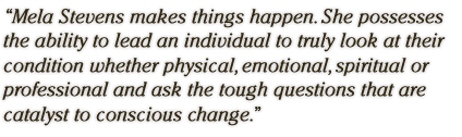 Mela Stevens makes things happen.  She possesses the ability to lead an individual to truly look at their condition whether physical, emotional, spiritual or professional and ask the tough questions that are catalyst to conscious change.