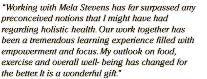 �Working with Mela Stevens has far surpassed any preconceived notions that I might have had regarding holistic health. Our work together has been a tremendous learning experience filled with empowerment and focus. My outlook on food, exercise and overall well- being has changed for the better. It is a wonderful gift.� 