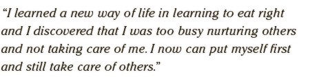I learned a new way of life in learning to eat right  and I discovered that I was too busy nurturing others  and not taking care of me. I now can put myself first  and still take care of others.