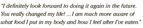 I definitely look forward to doing it again in the future.  You really changed my life! ... I am much more aware of  what food I put in my body and how I feel after I’ve eaten.