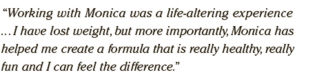 Working with Monica was a life-altering experience  ... I have lost weight, but more importantly, Monica has  helped me create a formula that is really healthy, really  fun and I can feel the difference.