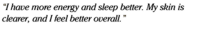 I have more energy and sleep better. My skin is clearer, and I feel better overall.