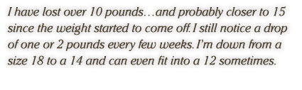 I have lost over 10 pounds…and probably closer to 15 since the weight started to come off. I still notice a drop of one or 2 pounds every few weeks. I’m down from a size 18 to a 14 and can even fit into a 12 sometimes.