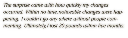 The surprise came with how quickly my changes occurred.  Within no time, noticeable changes were happening.  I couldn’t go any where without people commenting.  Ultimately, I lost 20 pounds within five months.