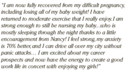 I am now fully recovered from my difficult pregnancy, including losing all of my baby weight!  I have returned to moderate exercise that I really enjoy.  I am strong enough to still be nursing my baby...who is mostly sleeping through the night thanks to a little encouragement from Nancy!  I feel strong, my anxiety is 70% better, and I can drive all over my city without panic attacks� I am excited about my career prospects and now have the energy to create a good work life in concert with enjoying my girls!
