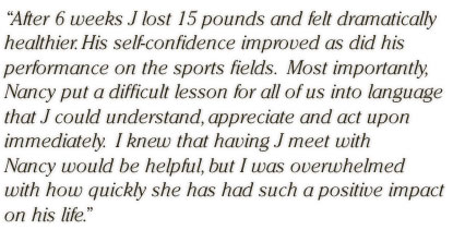 After 6 weeks J lost 15 pounds and felt dramatically healthier. His self-confidence improved as did his performance on the sports fields.  Most importantly, Nancy put a difficult lesson for all of us into language that J could understand, appreciate and act upon immediately.  I knew that having J meet with Nancy would be helpful, but I was overwhelmed with how quickly she has had such a positive impact on his life.