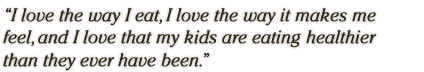 I love the way I eat, I love the way it makes me feel, and I love 
that my kids are eating healthier than they ever have been.�

