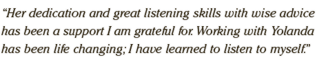 Her dedication and great listening skills with wise advice  has been a support I am grateful for. Working with Yolanda  has been life changing; I have learned to listen to myself.